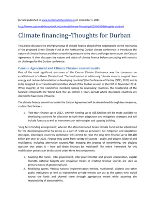 (Article published in www.sustainabilityoutlook.in on December 1, 2011

http://www.sustainabilityoutlook.in/content/climate-financing%E2%80%93thoughts-durban)


Climate financing–Thoughts for Durban
This article discusses the emerging status of climate finance ahead of the negotiations on the mechanics
of the proposed Green Climate Fund at the forthcoming Durban climate conference. It introduces the
nature of climate finance and their streamlining measure in the short and longer term as per the Cancun
Agreement. It then discusses the nature and status of climate finance before concluding with remarks
on challenges for the Durban conference.

Cancun Agreement and Climate Finance commitments
One of the most significant outcomes of the Cancun Climate Conference was the consensus on
establishment of a Green Climate Fund. The fund isaimed at addressing ‘climate impacts, support clean
energy and reduce deforestation in developing countries’(the Conference of Parties (COP), 2010) and is
to be designed by a Transitional Committee ahead of the Durban session of the COP in November 2011.
While majority of the Committee members belong to developing countries, the trusteeship of the
fundwill remainwith the World Bank (for an interim 3 years period) where developed countries are
deemed to have more influence.

The climate finance committed under the Cancun Agreement will be streamlined through two measures,
as described below –

    1. ‘Fast-start finance up to 2012’, wherein funding up to US$30billion will be made available to
       developing countries for allocation to both their adaptation and mitigation strategies and will
       include forestry as well as investments on technologies and capacity building.

‘Long term funding arrangement’, wherein the aforementioned Green Climate Fund will be established
for the developingcountries to access as a part of ‘scale-up provisions’ for mitigation and adaptation
strategies. Developed countries collectively will commit to raise the long term finance up to US$100
billion per year by 2020. Finance may come from variety of sources - public and private, bilateral and
multilateral, including alternative sources.After enacting the process of streamlining, the obvious
question that arises is – how will these finances be mobilized? The entire framework for this
mobilization process can be discussed under three key components:

    1. Sourcing the funds: Inter-government, inter-governmental and private cooperation, capital
       markets, national budgets and innovative means of creating revenue sources are seen as
       primary means of generating fund.
    2. Mobilizing agents: Various national implementation entities, multilateral, bilateral and other
       public institutions as well as independent private entities can act as the agents who would
       source the funds and channel them through appropriate means while assuming the
       responsibility of accountability.
 