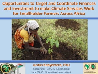 Opportunities to Target and Coordinate Finances
and Investment to make Climate Services Work
for Smallholder Farmers Across Africa
Justus Kabyemera, PhD
Coordinator- ClimDev- Africa Special
Fund (CDSF), African Development Bank
 