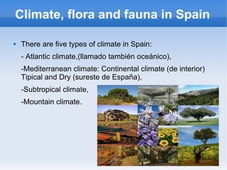 Climate, flora and fauna in Spain

   There are five types of climate in Spain:
    - Atlantic climate,(llamado también oceánico),
    -Mediterranean climate: Continental climate (de interior)
    Tipical and Dry (sureste de España),
    -Subtropical climate,
    -Mountain climate.
 