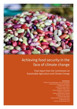 March 2012 
Achieving food security in the 
face of climate change 
Final report from the Commission on 
Sustainable Agriculture and Climate Change 
Commissioners 
Professor Sir John Beddington, Chair, United Kingdom 
Dr Mohammed Asaduzzaman, Bangladesh 
Dr Megan Clark, Australia 
Dr Adrian Fernández, Mexico 
Dr Marion Guillou, France 
Professor Molly Jahn, United States 
Professor Lin Erda, China 
Professor Tekalign Mamo, Ethiopia 
Dr Nguyen Van Bo, Vietnam 
Dr Carlos A Nobre, Brazil 
Professor Robert Scholes, South Africa 
Dr Rita Sharma, India 
Professor Judi Wakhungu, Kenya 
 