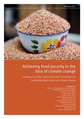 November 2011




Achieving food security in the
       face of climate change
Summary for policy makers from the Commission on
      Sustainable Agriculture and Climate Change

                                                             Commissioners:
                     Professor Sir John Beddington, Chair, United Kingdom
                                Dr Mohammed Asaduzzaman, Bangladesh
                                               Dr Adrian Fernández, Mexico
                                                  Dr Megan Clark, Australia
                                                  Dr Marion Guillou, France
                                        Professor Molly Jahn, United States
                                                   Professor Lin Erda, China
                                         Professor Tekalign Mamo, Ethiopia
                                               Dr Nguyen Van Bo, Viet Nam
                                                   Dr Carlos A Nobre, Brazil
                                     Professor Robert Scholes, South Africa
                                                       Dr Rita Sharma, India
                                           Professor Judi Wakhungu, Kenya
 