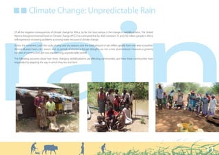 ■ ■ Climate Change: Unpredictable Rain




rain
Of all the negative consequences of climate change for Africa, by far the most serious is the change in rainfall patterns. The United
Nations Intergovernmental Panel on Climate Change (IPCC) has estimated that by 2020, between 75 and 250 million people in Africa
will experience increasing problems accessing water because of climate change.

Across the continent, both the cycle of rainy and dry seasons and the total amount of rain differs greatly from one area to another.
Almost all areas have a dry season, and so periods of shorter or longer droughts are not a new phenomenon. However, a growing
number of communities are now experiencing unpredictable rainfall.

The following accounts show how these changing rainfall patterns are affecting communities, and how these communities have
responded by adapting the way in which they live and farm.




                                                                                                                                        11
 