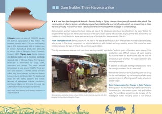 ■ ■ Dam Enables Three Harvests a Year


                                                     Q Q A new dam has changed the lives of a farming family in Tigray, Ethiopia, after years of unpredictable rainfall. The
                                                     construction of a barrier across a small water course has established a reservoir of water, which has ensured two to three
                                                     harvests annually. This dam has been a key factor in the community’s efforts to adapt to climate change.

                                                     Beriha Goitom and her husband, Berhane Gebru, are two of the inhabitants who have benefited from the dam: “Before the
                                                     irrigation there was just one harvest, but because of the dam, we are paying off our credit, buying animal feed and sending our
                                                     children to school. We do not waste; we save and pay off the loan. Last year we repaid 75% of it.”
 Ethiopia covers an area of 1,104,300 square
 km and has a population of 85.2 million. The        From Swamp to Desert: Beriha Goitom, 49, has lived in the area all her life. For 35 years she has been married to Berhane Gebru,
 extreme poverty rate is 23% and the literacy        who is now 55. The family compound has a typical adobe hut with children and dogs running around. The couple has seven
 rate is 43%. Approximately 66% of children are      children between the ages of 10 and 34, and three grandchildren.
 in school. Agricultural production amounts
                                                     “This dry mountainous area was cold and there was high rainfall,” says Beriha, “and this patch of farmland was a swamp. Crop
 to almost 50% of Ethiopia’s Gross Domestic
                                                                                                                             production was difficult because of water logging.
 Product (GDP). Tigray state: Beriha Goitom
                                                                                                                             But as time went on, the moisture level fell and the
 and Berhane Gebru live in the most northerly
                                                                                                                             temperature got very high. The upper catchment area
 regional state of Ethiopia, Tigray. The Tigrayan
                                                                                                                             was highly eroded.
 landscape is dominated by crags, cliffs,
 mountains and ravines. The mean annual                                                                                              “In addition to drought and high temperatures, hail is
 temperature is now around 15-20˚C. There are                                                                                         becoming a problem. This is a new trend.
 two rainy seasons; a shorter period of rains
 called belg from February to May and kiremt                                                                                         “Before there were hail stones, but they were not as big.
 between June and September. The traditional                                                                                          For the past few years, big hail stones have fallen every
 crops are teff, barley, peppers and maize.                                                                                           year during kiremt, affecting our teff, barley, wheat and
 Because of widespread infertile conditions,                                                                                          pepper crops.”
 and heavy reliance on the rains, the area has                                                                                              Dam Compensates for Change in Rain Patterns:
 suffered from food shortages and famines.                                                                                                  Beriha goes on to describe the problem with the rains:
 Read more about farming and farming conditions in                                                                                         “Sometimes the rainy season comes early and finishes
 Tigray on page 28.                                                                                                                         early. The seedlings sometimes die because of the
                                                     Berhane Gebru and Beriha Goitom in front of their modern beehives together with their shortage of water. The rainy season is now short; it
                                                     daughter Masho and granddaughter Tsegay




12
 