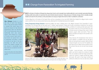■ ■ Change From Pastoralism To Irrigated Farming


                                             Q Q The climate in Fantida in Ethiopia has always been harsh, and its people have traditionally led a semi-nomadic pastoralist lifestyle,
                                             herding cattle and camels, to maximise the area’s limited natural resources. Today, because of climate change, there is hardly enough
                                             fodder and water for the animals, so the pastoralists are trying to irrigate their land to make it suitable for cultivation.

                                             Fantida village lies on the banks of the Awash River, and has a population of just over 600. FARM-Africa helped the villagers build a narrow
 Afar, Ethiopia: Fantida is in the           water canal from the river and provided hand pumps, allowing the immediate land area to be irrigated.
 Afar state of North East Ethiopia.
                                             Rising Temperature Brings Diseases: Haisemma Dellihu has taken a leading role in the village’s transition from pastoralism to agro-
 Afar is a dry and hot region. Fantida
                                             pastoralism. He is 38 years old, has two wives and 11 children, aged between 14 days and 23 years. According to Haisemma, the area has
 is situated 900 metres above sea
                                             experienced serious climate change over the last 30 to 40 years: “In the time of our fathers, conditions for rearing animals were good. The
 level, but despite the high altitude,
                                                                                                                                        dry seasons were not so hot and there was only
 temperatures often rise well above
                                                                                                                                        a limited amount of disease. Rain came in three
 30°C. In the Fantida area, there were
                                                                                                                                        seasons: sugum, deda and karma. There was
 traditionally three rainy seasons:
                                                                                                                                        plenty of fodder and water for the animals in the
 sugum, which lasted for a couple
                                                                                                                                        wider area.
 of months around April; karma, a
 four-month rain period from June                                                                                                                         “Now, because the temperatures have risen so
 to September; and deda, a couple                                                                                                                         much, disease is a problem and we only get a
 of months of rain late in the year.                                                                                                                      little rain during the karma season. Before climate
 Nowadays rain falls only during                                                                                                                          change brought such dry and hot weather, we
 karma. The rainfall is sporadic and                                                                                                                      had meat and we utilised various products from
 the amount is dramatically lower                                                                                                                         the animals. Now we do not even have enough
 than what was considered normal in                                                                                                                       milk.
 earlier times.
                                                                                                                                                          “Fodder – acacia and grass – was not growing
 Find out more about more about Ethiopia                                                                                                                  well so we had to reduce the number of cattle.
 on page 12, and more about pastoralism on
 page 38.
                                                                                                                                                          Then we needed to shift from large animals like
                                                                                                                                                          cattle and camels to smaller animals like sheep
                                                                                                                                                          and goats. We used to have large numbers of
                                             Haisemma Dellihu and a group of villagers next to one of the pumps used to irrigate their fields. In the     cattle and camels, but now we only have a small
                                             background is the newly -constructed canal leading water from the Awash river to the village’s farm lands.




14
 