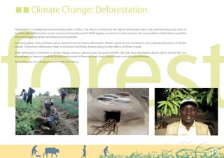 ■ ■ Climate Change: Deforestation

Deforestation is a widespread environmental problem in Africa. The African continent has the highest deforestation rate in the world and about two thirds of




forest
countries define deforestation as their main environmental concern*. While logging is a concern in some countries, the main problem is deforestation caused by
demand for agricultural land and firewood for households.

Since living plants, trees and forests are an important store of carbon, deforestation releases carbon into the atmosphere and accelerates the process of climate
change. Furthermore, deforestation leads to soil erosion and floods, thereby adding to other effects of climate change.

While deforestation contributes to climate change, saving or planting trees has several benefits. Not only does reforestation absorb carbon dioxide from the
atmosphere, but trees are beneficial for local communities for firewood, food, shade, fixing nitrogen and reducing soil erosion.
*Source: Africa. Atlas of our Changing Environment 2008. www.unep.org




                                                                                                                                                                    19
 
