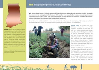 ■ ■ Disappearing Forests, Rivers and Ponds


                                                         Q Q Samson William Batang is a peasant farmer in the small community of Gare in the Upper East Region of Ghana. He believes
                                                         his environment has radically changed in the course of the last 20 or more years. The Gare area and surrounding communities
                                                         used to be covered by thick forests, with ample natural ponds and rivers. Most of the forests and ponds have disappeared,
                                                         resulting in decreased soil fertility and lower food and fodder production

                                                         Samson is married with three children. In total there are 16 people in his household, which is typical of most of the traditional
                                                         households in the area. Samson and his family depend on farming, dry season gardening and animal rearing.

                                                                                                                                              Intense Heat: Soil fertility levels have
                                                                                                                                              deteriorated over the years, thereby
                                                                                                                                              impacting negatively on crop yields. He
 Ghana’s area is 238,533 square km and it
                                                                                                                                              says. “15 to 25 years ago, you could cultivate
 has a population of almost 24 million. 55% of
                                                                                                                                              a small parcel of land and get enough food
 the population depends on agriculture for
                                                                                                                                              to feed the whole family throughout the
 their livelihood. The extreme poverty rate is
                                                                                                                                              year. Now, not even large parcels of land
 30%, the literacy rate is 58%. Approximately
                                                                                                                                              yield enough to feed a family. 20 to 30 years
 72% of children are in school. Ghana was
                                                                                                                                              ago, harmattan [cold weather conditions]
 the first country in colonial Sub-Saharan
                                                                                                                                              set in around November, which created
 Africa to gain its independence. It is rich in
                                                                                                                                              perfect conditions for the fruiting of certain
 mineral resources and is the world’s second
                                                                                                                                              tree species. Now, intense heat waves occur
 largest producer of cocoa. In 2006, large oil
                                                                                                                                              almost throughout the year.”
 reserves were discovered off the coast of
 Ghana.                                                                                                                                       Pointing to a mahogany tree, Samson says:
 Gare lies in the Upper East Region in northern Ghana.                                                                                        “This tree, a particularly thorny tree used in
 You can read more about the agriculture and climate                                                                                          feeding animals, was very common around
 of this region on page 36.                                                                                                                   here and also provided a means of treating
                                                                                                                                              certain ailments. These days they have
                                                                                                                                              almost disappeared. The intense heat waves
                                                                                                                                              increase water evaporation and eventually
                                                         Samson William Batang                                                                dry up our water sources. The heat also




20
 