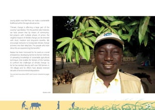 “ Where tree plantations have been protected and maintained, communities
                                     and villages have reported improved crop production and higher yields. ”



young adults now feel they can make a sustainable
livelihood within the agricultural sector.

“Climate change is affecting a large part of the
country,” says Badara. “On the positive side, however,
we have proven that by means of community-
led projects with multiple phases of action, the
negative impacts of climate change can be reversed
with short, medium and long-term benefits. We
encourage everyone to incorporate climate change
activities into their daily lives. The people who have
done this are experiencing the benefits.”

Badara has been honoured for his work as a social
entrepreneur developing farmer-to-farmer methods
of spreading knowledge of sustainable agricultural
techniques that enable the farmers of the Gambia
to confront the challenges of climate change. So
far he has worked directly with over 500 farmers in
150 villages and his efforts have already reversed
decades of environmental degradation.
You can read more about NATC and Concern Universal on pages
50-51.




                                                 Badara Jobe




                                                                                                                25
 