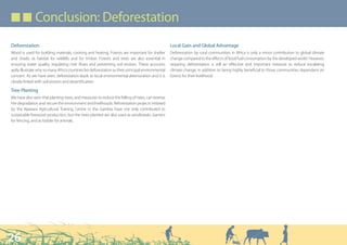 ■ ■ Conclusion: Deforestation

Deforestation                                                                                       Local Gain and Global Advantage
Wood is used for building materials, cooking and heating. Forests are important for shelter         Deforestation by rural communities in Africa is only a minor contribution to global climate
and shade, as habitat for wildlife, and for timber. Forests and trees are also essential in         change compared to the effects of fossil fuel consumption by the developed world. However,
ensuring water quality, regulating river flows and preventing soil erosion. These accounts          stopping deforestation is still an effective and important measure to reduce escalating
aptly illustrate why so many Africa countries list deforestation as their principal environmental   climate change, in addition to being highly beneficial to those communities dependent on
concern. As we have seen, deforestation leads to local environmental deterioration and it is        forests for their livelihood.
closely linked with soil erosion and desertification.

Tree Planting
We have also seen that planting trees, and measures to reduce the felling of trees, can reverse
the degradation and secure the environment and livelihoods. Reforestation projects initiated
by the Njawara Agricultural Training Centre in the Gambia have not only contributed to
sustainable firewood production, but the trees planted are also used as windbreaks, barriers
for fencing, and as fodder for animals.




26
 