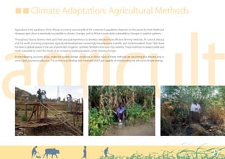 ■ ■ Climate Adaptation: Agricultural Methods

Agriculture is the backbone of the African economy; around 60% of the continent’s population depends on this sector for their livelihood.




agricult
However, agriculture is extremely susceptible to climatic changes, and so Africa is particularly vulnerable to changes in weather patterns.

Throughout history, farmers have used their practical experience to develop new and more efficient farming methods. As science, literacy
and the world economy progressed, agricultural development increasingly became more scientific and institutionalised. Since 1945, there
has been a global spread of the use of pesticides, irrigation, synthetic fertilisers and new crop varieties. These methods increased yields and
made it possible to meet the needs of an increasing world population, while reducing hunger.

As the following accounts show, under the current climate conditions in Africa, many of these methods are becoming less efficient and, in
some cases, counter-productive. The answer is to develop new methods which are capable of withstanding the effects of climate change.




                                                                                                                                                  27
 