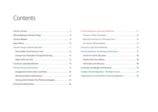 Contents
Climate Frontline . . . . . . . . . . . . . . . . . . . . . . . . . . . . . . . . . . . . . . . . . . . . . . . . . . . . .4     Climate Adaptation: Agricultural Methods . . . . . . . . . . . . . . . . . . . . . . . . . . . 27

Africa Adapting to Climate Change . . . . . . . . . . . . . . . . . . . . . . . . . . . . . . . . . . . .6                          A Pioneer of New Techniques . . . . . . . . . . . . . . . . . . . . . . . . . . . . . . . . . . . . 28

Extreme Weather . . . . . . . . . . . . . . . . . . . . . . . . . . . . . . . . . . . . . . . . . . . . . . . . . . . .8            Miraculous Harvests in a Starvation Area . . . . . . . . . . . . . . . . . . . . . . . . . . 30

Map of Africa . . . . . . . . . . . . . . . . . . . . . . . . . . . . . . . . . . . . . . . . . . . . . . . . . . . . . . . 10      Farming For All Eventualities. . . . . . . . . . . . . . . . . . . . . . . . . . . . . . . . . . . . . . 32

Climate Change: Unpredictable Rain . . . . . . . . . . . . . . . . . . . . . . . . . . . . . . . . .11                           Conclusion: Agricultural Methods . . . . . . . . . . . . . . . . . . . . . . . . . . . . . . . . . . . 34

    Dam Enables Three Harvests a Year . . . . . . . . . . . . . . . . . . . . . . . . . . . . . . 12                             Climate Adaptation: Knowledge and Education . . . . . . . . . . . . . . . . . . . . . . 35

    Change From Pastoralism To Irrigated Farming . . . . . . . . . . . . . . . . . . . . 14                                          Farmer-to-Farmer Education . . . . . . . . . . . . . . . . . . . . . . . . . . . . . . . . . . . . . 36

    Water Under Our Feet . . . . . . . . . . . . . . . . . . . . . . . . . . . . . . . . . . . . . . . . . . . . 16                 A Better Future for Children . . . . . . . . . . . . . . . . . . . . . . . . . . . . . . . . . . . . . . 38

Conclusion: Unpredictable Rain . . . . . . . . . . . . . . . . . . . . . . . . . . . . . . . . . . . . . 18                          Information and Advocacy . . . . . . . . . . . . . . . . . . . . . . . . . . . . . . . . . . . . . . 40

Climate Change: Deforestation . . . . . . . . . . . . . . . . . . . . . . . . . . . . . . . . . . . . . 19                       Conclusion: Knowledge and Education . . . . . . . . . . . . . . . . . . . . . . . . . . . . . . 42

    Disappearing Forests, Rivers and Ponds . . . . . . . . . . . . . . . . . . . . . . . . . . . 20                              Analysis: Climate Adaptation – The Way Forward . . . . . . . . . . . . . . . . . . . . 43

    Mud Stoves Reduce Deforestation . . . . . . . . . . . . . . . . . . . . . . . . . . . . . . . . 22                           Organisations on the Frontline of Climate Adaptation . . . . . . . . . . . . . . . 50

    Training Centre Initiates Tree-Planting Campaigns . . . . . . . . . . . . . . . . . 24

Conclusion: Deforestation . . . . . . . . . . . . . . . . . . . . . . . . . . . . . . . . . . . . . . . . . . 26
 