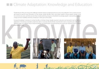 ■ ■ Climate Adaptation: Knowledge and Education

    People all across Africa are rising to the challenge of climate change, as evidenced by the accounts in this publication. Even so, these accounts
    also reveal the need for more information on how climate change will affect Africa. Up-to-date models on future weather changes across




knowle
    the continent are scarce, and there are even fewer models predicting changes at a local level. Accordingly, people’s understanding of climate
    change and how it will affect their lives is limited (as in other parts of the world).

    Increased knowledge is necessary to combat the effects of climate change. Equally important is education and training for new methods and
    adaptations. In the previous examples, people have taken on new agricultural methods, converted their stoves or dug their own wells. On the
    following pages, you will learn how increased knowledge and dissemination through teaching and training are important factors in climate
    adaptation measures.




                                                                                                                                                        35
 