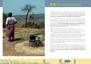 ■ ■ Climate Frontline

    International concern about climate change is rising rapidly, but international
    action lags behind. Other reports demonstrate clearly the scale of the problem at
    the global and regional level. This report is different: it allows the voices of men
    and women in vulnerable African communities to be heard directly.

    In Climate Frontline, they describe, in their own words, how climate change is
    affecting their lives and how they are adapting to survive. The five development
    Non-Governmental Organisations (NGOs) involved in the compilation of this
    report believe that action to tackle climate change must start by listening to
    and supporting communities living on the ‘climate frontline’. The accounts
    presented here clearly demonstrate that:

      Q climate change is already a reality in vulnerable regions of Africa, and
      Q communities are doing their best to adapt to their changed environment
        by building on local knowledge and diversifying their livelihoods.
    By sharing the experiences recorded here, we hope that policy-makers, NGOs
    and frontline communities can learn more about adaptation and begin to work
    together to transform surviving communities into thriving communities.

    However, in order to do this, much more support is needed for adaptation in the
    form of sufficient, fair and reliable funding support that is spent in a coordinated,
    responsive and cost-effective way.

    This report is published as international climate negotiations gear up for the
    United Nations Climate Change Conference in Copenhagen 2009. Together with
    thousands of other civil society organisations, we are calling for all countries
    to agree an ambitious, fair and binding agreement on both mitigation and
    adaptation.




4
 