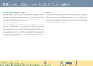 ■ ■ Conclusion: Knowledge and Education

Education Increases Adaptation Efficiency                                                        Both Ways
By understanding what is happening to the climate, African farmers can take more proactive       African governments have a natural role in sharing knowledge about climate change. While
and informed decisions on how to act when their conditions change. The more conscious            the government should provide training, it also needs to learn from the experiences of its
and organised the implementation of adaptation measures is, the faster new knowledge will        people. Climate change is a global challenge, and people on the frontline of climate change
be gained and further progress accomplished. Thus, enabling farmers to access and share          need to hold their governments responsible for putting adaptation strategies in place.
information on climate change and adaptation is vital.                                           Environmental groups have an important role to play in organising people and bringing their
                                                                                                 opinions and experiences back to the government.
Farmer-to-Farmer Education
These accounts highlight the role of local communities and small organisations in teaching
and training for climate adaptation. Local knowledge is an irreplaceable resource and an
important basis for learning. Involving local people in decision-making processes in a
participatory way allows for a more holistic approach and ensures local communities are
more in charge of their own lives. A combination of farmers learning from other farmers (Lead
Farmers) and professional training by agricultural experts is the ideal approach. Institutions
for training are also necessary, whether these are local projects, cooperatives, government
initiatives or donor-driven programmes.




42
 