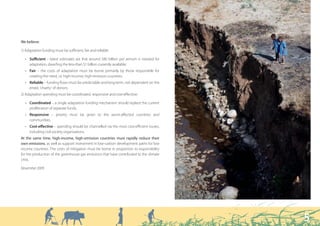 We believe:

1) Adaptation funding must be sufficient, fair and reliable:

  • Sufficient – latest estimates are that around $80 billion per annum is needed for
    adaptation, dwarfing the less-than $1 billion currently available;
  • Fair – the costs of adaptation must be borne primarily by those responsible for
    creating the need, i.e. high-income, high-emission countries;
  • Reliable – funding flows must be predictable and long-term, not dependent on the
    erratic ‘charity’ of donors.
2) Adaptation spending must be coordinated, responsive and cost-effective:

  • Coordinated – a single adaptation funding mechanism should replace the current
    proliferation of separate funds;
  • Responsive – priority must be given to the worst-affected countries and
    communities;
  • Cost-effective – spending should be channelled via the most cost-efficient routes,
    including civil society organisations.
At the same time, high-income, high-emission countries must rapidly reduce their
own emissions, as well as support investment in low-carbon development paths for low
income countries. The costs of mitigation must be borne in proportion to responsibility
for the production of the greenhouse gas emissions that have contributed to the climate
crisis.

November 2009




                                                                                          5
 