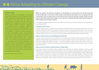 Q Q Africa Adapting to Climate Change

    Climate Change                                                 While most people in the Northern hemisphere are still debating and worrying about how climate change will
    Greenhouse gases in the atmosphere, one of them                or will not affect them, some of the world’s poorest communities are way ahead of us. It is amongst the rural
    being carbon dioxide (CO2), assist in keeping the Earth        communities in Africa (as well as Asia and Latin-America) that we find the frontline of climate change. Not only
    warm and stabilising surface temperatures, thus creating       have they been living with climate change for years, but they are already effectively implementing strategies in
    the conditions which allow plant and animal life,              order to adapt to the changing conditions.
    including humans, to flourish. Our modern society has
                                                                   On the following pages, people from all over Africa share their experiences on how everyday life can be deeply affected
    developed within a relatively short period of very stable
                                                                   by a changing climate.
    climate. Modern agriculture in particular is dependent
    on predictable seasons, temperatures, rainfall and             A Glimpse of the Future
    sunlight. Since the onset of the Industrial Revolution, the    A majority of Africans live in rural areas and are directly or indirectly dependent on agriculture for food and income. The
    Earth’s average temperature has risen by 0.76°C. The rise      accounts collected here paint a worrying picture of climatic changes seriously affecting African farmers. The stories are
    in temperatures is caused by excessive consumption,            of great importance because, not only do they reveal the extent of the problems facing many Africans today as a result
    especially in industrialised countries, of fossil fuels like   of climate change, they also serve as a grave warning of how these difficulties will increase in the years to come.
    coal, gas and oil, which release CO2. According to the
    United Nations Intergovernmental Panel on Climate              Africans Have Found Successful Adaptation Methods
    Change (IPCC), global temperatures will rise a further         In order to survive, these farmers have already had to change their way of life and the way they farm. Many of the
    1.8–4°C unless greenhouse gas emissions (mostly CO2)           adaptation methods they have implemented are proving to be highly successful, and their experiences can be put to
    are significantly reduced. If global temperature rise          good use in neighbouring villages and regions – or even be attempted in other countries and on other continents. As
    exceeds 4°C above pre-industrial levels, irreversible and      the need for adaptation becomes more pressing with worsening climate change, the lessons learned today can reduce
    catastrophic climate change will be more likely. The           suffering tomorrow.
    IPCC has stated that “warming of the climate system is
    unequivocal”, and confirms that most of that warming
                                                                   African Farmers Cannot Combat Climate Change Alone
    is “very likely” due to the increase in greenhouse gas         Even though many of the measures being undertaken are small-scale and relatively inexpensive, they are usually
    emissions from human activity.                                 dependent on outside support; either financial support, technical knowledge, organisational skills or political influence.
                                                                   Local and national governments and international bodies should recognise that the adaptation methods implemented
    Source: IPCC Summary for Policymakers 2007
                                                                   so successfully in local African communities are important ways forward in the global struggle to reduce the harmful
                                                                   effects of climate change. These methods can be scaled up and spread further afield. The greatest challenge is not
                                                                   knowing how to adapt to climate change, but gathering enough support for working methods to be put into action.




6
 