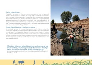 The Key is Diversification
The problems facing poor rural African communities are complex and so are the causes and
effects of climate changes on a local level. Because the reality is complex, local communities
need a wide range of solutions and coping strategies. Each of the following stories highlights a
relevant method or strategy for adapting. Some strategies will focus on management of water
and wood resources, others on agricultural improvements, while some people will have to
change their livelihoods altogether. However, a combination of several methods is necessary in
order to strengthen vulnerable communities. As many of our accounts reveal, diversification is a
key factor in successful climate change adaptation.

Climate Change Adaptation is Also Reducing Poverty
No one should be under the impression that there is a quick fix that can eradicate the
consequences of climate change. The only lasting solution is to reduce global emissions and this
can only happen if there are political changes on an international level. However, the concrete
steps undertaken by the men and women in these accounts do more than just temporarily adapt
to climate change; they also ensure long-term sustainability and reduce poverty. It is, therefore, of
the utmost importance to scale up successful adaptation projects like these in accordance with
local needs and conditions.




 “Africa is one of the most vulnerable continents to climate change and
 climate variability, a situation aggravated by the interaction of ‘multiple
 stresses’, occurring at various levels, and low adaptive capacity.”
  6RXUFH RQWULEXWLRQ RI :RUNLQJ *URXS ,, WR WKH )RXUWK $VVHVVPHQW 5HSRUW RI WKH ,QWHUJRYHUQPHQWDO 3DQHO RQ
  OLPDWH KDQJH SDJH 




                                                                                                               7
 