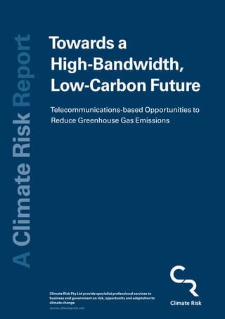 Towards a High-Bandwidth, Low-Carbon Future
Climate Risk
Climate Risk Pty Ltd provide specialist professional services to
business and government on risk, opportunity and adaptation to
climate change.
Towards a
High-Bandwidth,
Low-Carbon Future
Telecommunications-based Opportunities to
Reduce Greenhouse Gas Emissions
www.climaterisk.net
AClimateRiskReport
Climate Risk
 