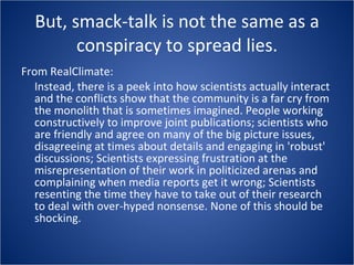 But, smack-talk is not the same as a conspiracy to spread lies. From RealClimate: Instead, there is a peek into how scientists actually interact and the conflicts show that the community is a far cry from the monolith that is sometimes imagined. People working constructively to improve joint publications; scientists who are friendly and agree on many of the big picture issues, disagreeing at times about details and engaging in 'robust' discussions; Scientists expressing frustration at the misrepresentation of their work in politicized arenas and complaining when media reports get it wrong; Scientists resenting the time they have to take out of their research to deal with over-hyped nonsense. None of this should be shocking. 
