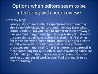 Options when editors seem to be interfering with peer-review? From my blog: Surely just as there are faulty spectrometers, there may also be unfairly biased editors, and they may skew what journals publish. Do you have to submit to them anyway? Can you mount arguments (publicly? privately?) that make the case that a particular editor is biased or isn't playing fair in the exercise of her editorial duties? Can you elect to submit your work instead to journals whose editorial processes seem more fair (or at least more transparent)? Is there something not-quite-ethical about avoiding particular problematic journals either as venues to submit your own work or as sources of work in your field that ought to be taken seriously? 