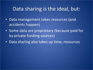 Data sharing is the ideal, but: Data management takes resources (and accidents happen) Some data are proprietary (because paid for by private funding sources) Data sharing also takes up time, resources 
