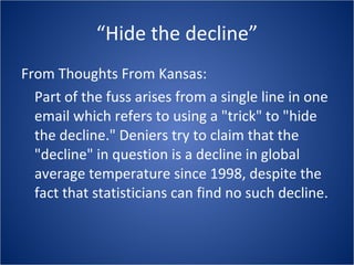 “Hide the decline” From Thoughts From Kansas: Part of the fuss arises from a single line in one email which refers to using a "trick" to "hide the decline." Deniers try to claim that the "decline" in question is a decline in global average temperature since 1998, despite the fact that statisticians can find no such decline.  