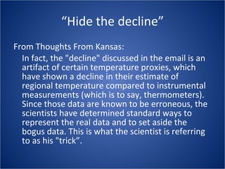 “Hide the decline” From Thoughts From Kansas: In fact, the "decline" discussed in the email is an artifact of certain temperature proxies, which have shown a decline in their estimate of regional temperature compared to instrumental measurements (which is to say, thermometers). Since those data are known to be erroneous, the scientists have determined standard ways to represent the real data and to set aside the bogus data. This is what the scientist is referring to as his "trick”. 
