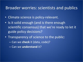 Broader worries: scientists and publics Climate science is policy-relevant. Is it solid enough (and is there enough scientific consensus) that we’re ready to let it guide policy decisions? Transparency of science to the public: Can we  check  it (data, code)? Can we  understand  it? 