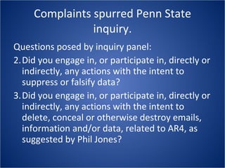Complaints spurred Penn State inquiry. Questions posed by inquiry panel: Did you engage in, or participate in, directly or indirectly, any actions with the intent to suppress or falsify data? Did you engage in, or participate in, directly or indirectly, any actions with the intent to delete, conceal or otherwise destroy emails, information and/or data, related to AR4, as suggested by Phil Jones? 