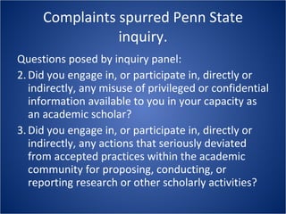 Complaints spurred Penn State inquiry. Questions posed by inquiry panel: Did you engage in, or participate in, directly or indirectly, any misuse of privileged or confidential information available to you in your capacity as an academic scholar? Did you engage in, or participate in, directly or indirectly, any actions that seriously deviated from accepted practices within the academic community for proposing, conducting, or reporting research or other scholarly activities? 