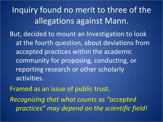 Inquiry found no merit to three of the allegations against Mann. But, decided to mount an Investigation to look at the fourth question, about deviations from accepted practices within the academic community for proposing, conducting, or reporting research or other scholarly activities. Framed as an issue of public trust. Recognizing that what counts as “accepted practices” may depend on the scientific field! 