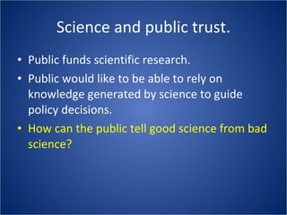 Science and public trust. Public funds scientific research. Public would like to be able to rely on knowledge generated by science to guide policy decisions. How can the public tell good science from bad science? 
