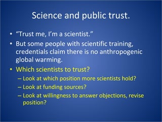 Science and public trust. “Trust me, I’m a scientist.” But some people with scientific training, credentials claim there is no anthropogenic global warming. Which scientists to trust? Look at which position more scientists hold? Look at funding sources? Look at willingness to answer objections, revise position? 