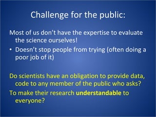 Challenge for the public: Most of us don’t have the expertise to evaluate the science ourselves! Doesn’t stop people from trying (often doing a poor job of it) Do scientists have an obligation to provide data, code to any member of the public who asks? To make their research  understandable  to everyone? 