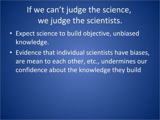 If we can’t judge the science,  we judge the scientists. Expect science to build objective, unbiased knowledge. Evidence that individual scientists have biases, are mean to each other, etc., undermines our confidence about the knowledge they build 