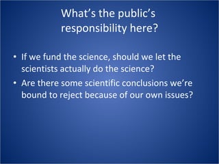 What’s the public’s  responsibility here? If we fund the science, should we let the scientists actually do the science? Are there some scientific conclusions we’re bound to reject because of our own issues? 