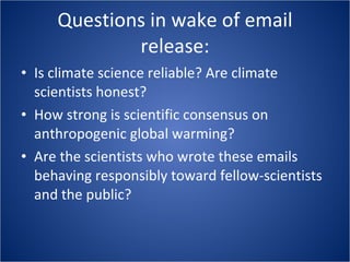 Questions in wake of email release: Is climate science reliable? Are climate scientists honest? How strong is scientific consensus on anthropogenic global warming? Are the scientists who wrote these emails behaving responsibly toward fellow-scientists and the public? 