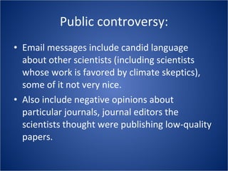 Public controversy: Email messages include candid language about other scientists (including scientists whose work is favored by climate skeptics), some of it not very nice. Also include negative opinions about particular journals, journal editors the scientists thought were publishing low-quality papers. 