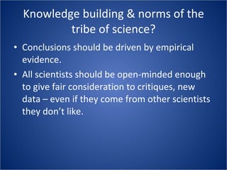 Knowledge building & norms of the tribe of science? Conclusions should be driven by empirical evidence. All scientists should be open-minded enough to give fair consideration to critiques, new data – even if they come from other scientists they don’t like. 