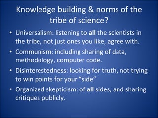 Knowledge building & norms of the tribe of science? Universalism: listening to  all  the scientists in the tribe, not just ones you like, agree with. Communism: including sharing of data, methodology, computer code. Disinterestedness: looking for truth, not trying to win points for your “side” Organized skepticism: of  all  sides, and sharing critiques publicly. 