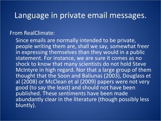 Language in private email messages. From RealClimate: Since emails are normally intended to be private, people writing them are, shall we say, somewhat freer in expressing themselves than they would in a public statement. For instance, we are sure it comes as no shock to know that many scientists do not hold Steve McIntyre in high regard. Nor that a large group of them thought that the Soon and Baliunas (2003), Douglass et al (2008) or McClean et al (2009) papers were not very good (to say the least) and should not have been published. These sentiments have been made abundantly clear in the literature (though possibly less bluntly). 