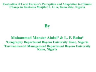 Evaluation of Local Farmer’s Perception and Adaptation to Climate
Change in Kantama Minjibir L. G. A, Kano state, Nigeria
By
Mohammed Mansur Abdul1 & L. F. Buba2
1Geography Department Bayero University Kano, Nigeria
2Environmental Management Department Bayero University
Kano, Nigeria
 