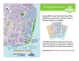 Spring 2013: Lower East Ride Green Map
published as postcard and poster maps in
Chinese, Spanish and English.
Created with Partnerships for Parks, this
map links impacts to community resilience
sites, including 45 new Bike Share stations.
Download at Facebook.com/lower.east.ride
Tri-lingual print editions
 