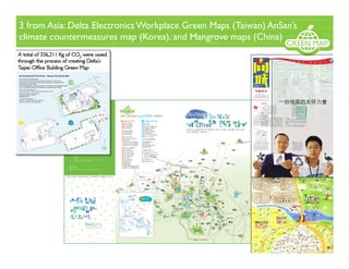 3 from Asia: Delta Electronics Workplace Green Maps (Taiwan) AnSan’s
climate countermeasures map (Korea), and Mangrove maps (China)
!""# ! # " $ #
$%&'!() *+,-!./
0123!%&'()*+(),-./!0123-
456789:;<= 4441,-((12(
>
?@
AB
!" C!DE
FGHIJ
# K" LMNOPQRSTU
V# WX"YZ[]PQ^_`a
b" cdefghNHiRSTL
O# UVjRk"lRSmnop
qP#UD!$rLstj"uv?q"
whxyz{L|}% &~j•€U
lfxyL{UQ|•‚5‚5Q"
LNjYZ[QHƒ„i}RSQ
i…mTU#U|sX†g‡ˆ‰L
''
!$ C!Š‹
Œ•Ž••
v‘’•Ž••“”•}–—
˜™š›"œ•žŸ l¡¢£QŽ
•to"¤¥¦štoQ¥§"¨©
}5ª«¬-®¯#°Ž••±²Q
³´µ™š›¶•·¸Ž••¹1
PQŽ•º»¼½"€Ž••¾¿®
‡ÀÁ½QÂÃ"ÄÅžŸ ÆÇ‰
Ž•j#
!!
! % " #$%
HÈÉ>ÊËÌ¿ !ÍÎÏÐ
Ñ"#ÒÊÌ¿!ÓÒÔQÕÖ"#×Ì
¿!Ø×Ù"#HÚÛÛÌ¿!ÜÛB"
$$ÖÝÞßà%&'(() *+,&#áâ
ÞÃãäßà#åæfD#w•ß
àa#lãäçèÓéêë'pì'í
ÏQîB#”ïð•ŸQà¿-./0)1ñ
¿®f#”òóôõö÷ø‹ßù“
úû-üQßà(
ê ý þ a ÿ H ! Þ ß à "
2334 !#ï$ãk#ÞßàQ%&w¥'(ý
þ)*¥f# +,-~.~Š/Qïð0íÏä
1( 23%&Qßà455‡•õ†*~#678
9Qù:'ß‰';<rñ¿( °Þßà=•>fê
?ßQ@A BÀC5D-Q# iEFÙGõ'H
IPQHãJKL'íÏ@A 'ê*MNO 'PQ
ßùìR2SQprr( vTõ†UÌVWH
X#BÀYZ®QÞßàá•[|ßUÌ?ß]
^Qãä÷ã_àî ( `acH!
ßàg•bHcY # dej]fg
ã_QŠhŠi(
ad#)j]çk*lmï³no
Ïpqrst#bOud-vw!Þ
ßà#iE;<xFyÞßà 'z{
|}~•€•§³noêëÏ‚Ù
ÞßàJ;<ƒ„FÙÞßà#…À
X-vmï³noÏpqr{;<
xFy†;<ƒ„FÙQí‡ˆ‰
Š‹( aŒ•)j]çk*•!Ž-X
!ß•HoX" íÏä1•kQ‘H
íÏŒ1(
Þßà…‡’’•H!ßà°“#á•ãämp
ì'ã_'íÏ'”•Q–W( —˜tjL™ãämé
QQš+( vT›œQx:#4••}žŸQÜ ¡#
¢£¤¥Q¦§#”(¨Q©ª#«¨¬-zLÖ
Qgf(
L™¦®#H!ÞßàQé¯¡°#•[¤1p
Q#4±Óö÷ôB²³´µ¶·Q¸>¹•(
!"#$%&'()
!à~º»mH¼YH
ã½¾¿(À)JÁQÀ
bÀHoÂ" ‹L™ü
¿Þßàïð•Ÿñ
¿# Á™Ã:mHãa
çÄÄ-X…ÅÆjƒ
„FÙÞßàQÇ4È
5#
?@ÉÊ
Þßà
&' !"#!$ (
 
