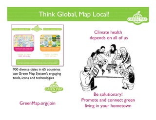 Think Global, Map Local!
900 diverse cities in 65 countries
use Green Map System’s engaging
tools, icons and technologies
GreenMap.org/join
Climate health
depends on all of us
Be solutionary!
Promote and connect green
living in your hometown
 