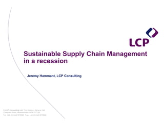 Sustainable Supply Chain Management
                      in a recession

                          Jeremy Hammant, LCP Consulting




© LCP Consulting Ltd, The Stables, Ashlyns Hall,
Chesham Road, Berkhamsted, HP4 2ST UK
Tel: +44 (0)1442 872298 Fax: +44 (0)1442 873896
 