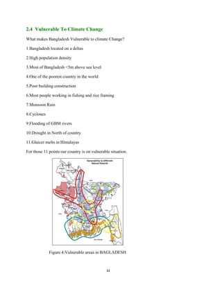 11
2.4 Vulnerable To Climate Change
What makes Bangladesh Vulnerable to climate Change?
1.Bangladesh located on a deltas
2.High population density
3.Most of Bangladesh <5m above sea level
4.One of the poorest country in the world
5.Poor building construction
6.Most people working in fishing and rice framing
7.Monsoon Rain
8.Cyclones
9.Flooding of GBM rivers
10.Drought in North of country
11.Glaicer melts in Himalayas
For those 11 points our country is on vulnerable situation.
Figure 4:Vulnerable areas in BAGLADESH
 