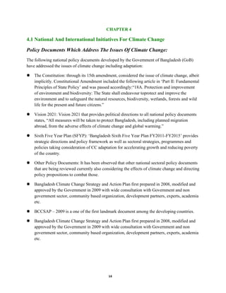 14
CHAPTER 4
4.1 National And International Initiatives For Climate Change
Policy Documents Which Address The Issues Of Climate Change:
The following national policy documents developed by the Government of Bangladesh (GoB)
have addressed the issues of climate change including adaptation:
 The Constitution: through its 15th amendment, considered the issue of climate change, albeit
implicitly. Constitutional Amendment included the following article in ‘Part II: Fundamental
Principles of State Policy’ and was passed accordingly:“18A. Protection and improvement
of environment and biodiversity: The State shall endeavour toprotect and improve the
environment and to safeguard the natural resources, biodiversity, wetlands, forests and wild
life for the present and future citizens.”
 Vision 2021: Vision 2021 that provides political directions to all national policy documents
states, “All measures will be taken to protect Bangladesh, including planned migration
abroad, from the adverse effects of climate change and global warming.”
 Sixth Five Year Plan (SFYP): ‘Bangladesh Sixth Five Year Plan FY2011-FY2015’ provides
strategic directions and policy framework as well as sectoral strategies, programmes and
policies taking consideration of CC adaptation for accelerating growth and reducing poverty
of the country.
 Other Policy Documents: It has been observed that other national sectoral policy documents
that are being reviewed currently also considering the effects of climate change and directing
policy propositions to combat those.
 Bangladesh Climate Change Strategy and Action Plan first prepared in 2008, modified and
approved by the Government in 2009 with wide consultation with Government and non
government sector, community based organization, development partners, experts, academia
etc.
 BCCSAP – 2009 is a one of the first landmark document among the developing countries.
 Bangladesh Climate Change Strategy and Action Plan first prepared in 2008, modified and
approved by the Government in 2009 with wide consultation with Government and non
government sector, community based organization, development partners, experts, academia
etc.
 