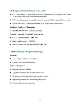 15
4.2 Bangladesh Climate Change Trust Fund:
 CCTF has approved 82 government projects for implementation. An amount of Tk. around
150 million USD has been allocated for these projects.
 CCTF has also approved on principle around 55 projects of NGOs (around 35 crore taka)
 Several projects of Government and NGOs are in the process of consideration.
Available Fund and Allocation:
•A total 125 million USD is available currently
•3 ministry proposals have already been selected:
 LGED – cyclone shelters – USD 25m
 DAE – resilient crops – USD 25m
 MoEF – coastal and hilly afforestation –USD 25m
4.3 Future Probable Adaptation Strategy:
Near term:
 Addressing current climate-related risks
 Research and Knowledge Building
Medium to Long Term:
 Sound development policies
 Adjustment of design standards for infrastructure
 Development of climate-resilient cultivars and cropping
 Improved governance and stakeholder participation
 Strengthened regional cooperation
 