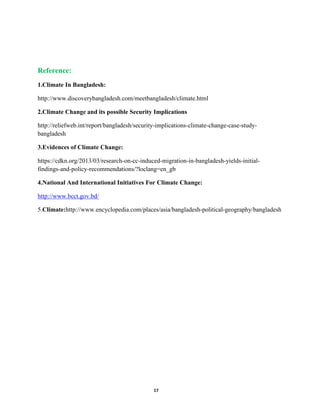 17
Reference:
1.Climate In Bangladesh:
http://www.discoverybangladesh.com/meetbangladesh/climate.html
2.Climate Change and its possible Security Implications
http://reliefweb.int/report/bangladesh/security-implications-climate-change-case-study-
bangladesh
3.Evidences of Climate Change:
https://cdkn.org/2013/03/research-on-cc-induced-migration-in-bangladesh-yields-initial-
findings-and-policy-recommendations/?loclang=en_gb
4.National And International Initiatives For Climate Change:
http://www.bcct.gov.bd/
5.Climate:http://www.encyclopedia.com/places/asia/bangladesh-political-geography/bangladesh
 
