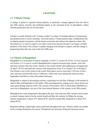 4
CHAPTER1
1.1 Climate Change
A change in global or regional climate patterns, in particular a change apparent from the mid to
late 20th century onwards and attributed largely to the increased levels of atmospheric carbon
dioxide produced by the use of fossil fuels.
Climate is usually defined as the "average weather" in a place. It includes patterns of temperature,
precipitation (rain or snow), humidity, wind and seasons. Climate patterns play a fundamental role
in shaping natural ecosystems, and the human economies and cultures that depend on them. But
the climate we’ve come to expect is not what it used to be, because the past is no longer a reliable
predictor of the future. Our climate is rapidly changing with disruptive impacts, and that change is
progressing faster than any seen in the last 2,000 years.
1.2 Climate of Bangladesh
Bangladesh is in its location in map its longitude 23.6850° N, latidute 90.3563E. For this longitude
and latidute it is in tropical weather.Bangladesh has a tropical monsoon-type climate, with a hot
and rainy summer and a dry winter. January is the coolest month with temperatures averaging near
26 deg C (78 d F) and April the warmest with temperatures from 33 to 36 deg C (91 to 96 deg F).
The climate is one of the wettest in the world. Most places receive more than 1,525 mm of rain a
year, and areas near the hills receive 5,080 mm ). Most rains occur during the monsoon (June-
September) and little in winter (November-February).
Bangladesh is subject to devastating cyclones, originating over the Bay of Bengal, in the periods of
April to May and September to November. Often accompanied by surging waves, these storms can
cause great damage and loss of life. The cyclone of November 1970, in which about 500,000 lives
were lost in Bangladesh, was one of the worst natural disasters of the country in the 20th century.
Bangladesh has warm temperatures throughout the year, with relatively little variation from month
to month. January tends to be the coolest month and May the warmest. In Dhaka the average
January temperature is about 19°C (about 66°F), and the average May temperature is about 29°C
(about 84°F).
Required clothing: Lightweight cottons and linens throughout the year. Warmer clothes are needed
in the evenings during the cool season. Waterproofs are necessary during the monsoon season.
 
